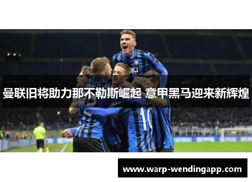 曼联旧将助力那不勒斯崛起 意甲黑马迎来新辉煌 曼联旧将助力那不勒斯崛起 意甲黑马迎来新辉煌