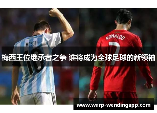 梅西王位继承者之争 谁将成为全球足球的新领袖 梅西王位继承者之争 谁将成为全球足球的新领袖