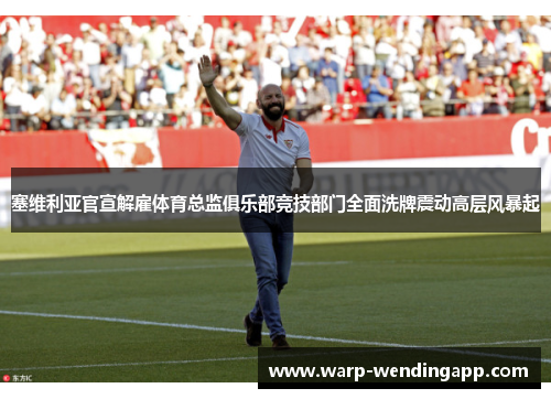 塞维利亚官宣解雇体育总监俱乐部竞技部门全面洗牌震动高层风暴起