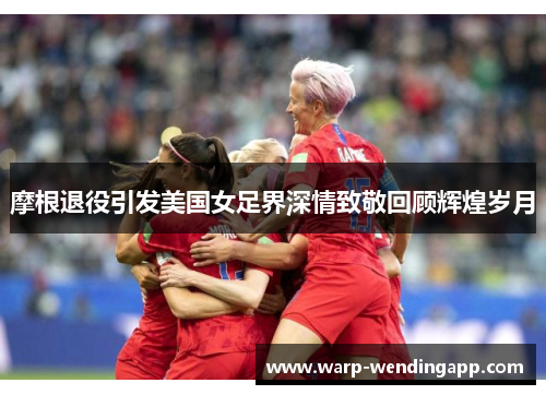 摩根退役引发美国女足界深情致敬回顾辉煌岁月
