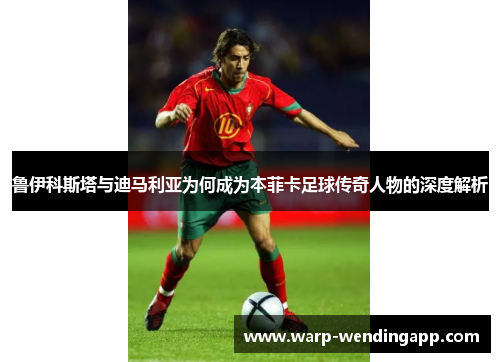 鲁伊科斯塔与迪马利亚为何成为本菲卡足球传奇人物的深度解析 鲁伊科斯塔与迪马利亚为何成为本菲卡足球传奇人物的深度解析